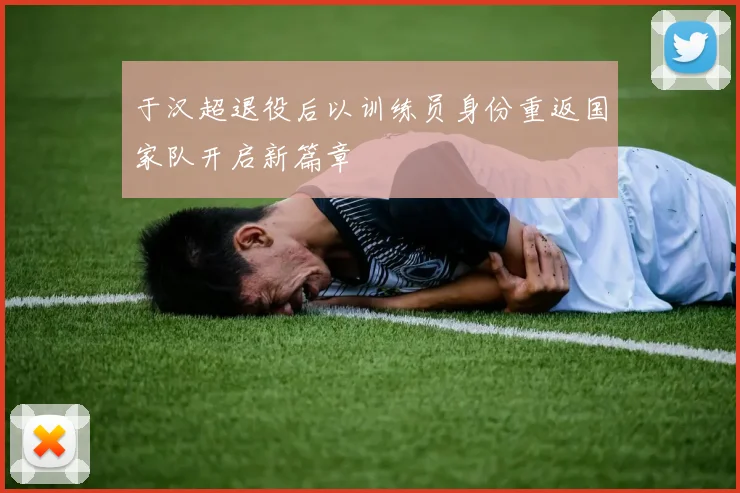 于汉超退役后以训练员身份重返国家队开启新篇章
