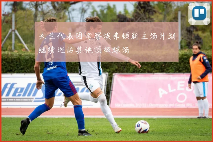 米兰代表团考察埃弗顿新主场计划继续巡访其他顶级球场