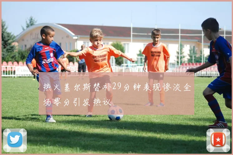 热火基尔斯替补29分钟表现惨淡全场零分引发热议