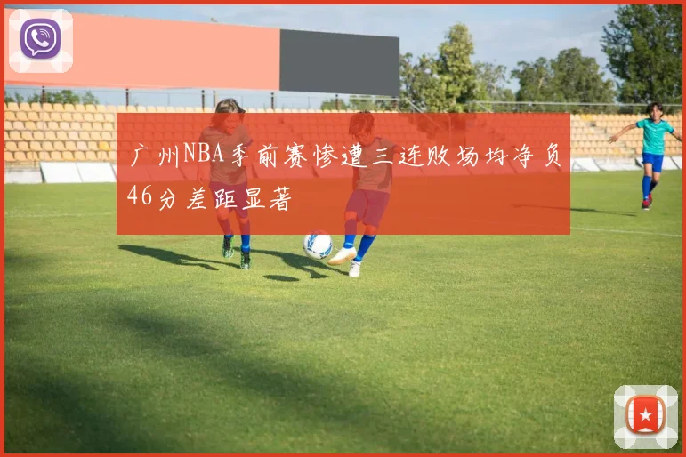 广州NBA季前赛惨遭三连败场均净负46分差距显著