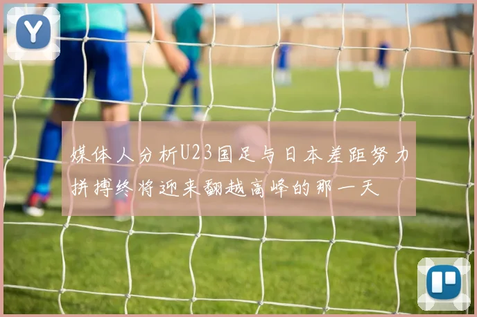 媒体人分析U23国足与日本差距努力拼搏终将迎来翻越高峰的那一天