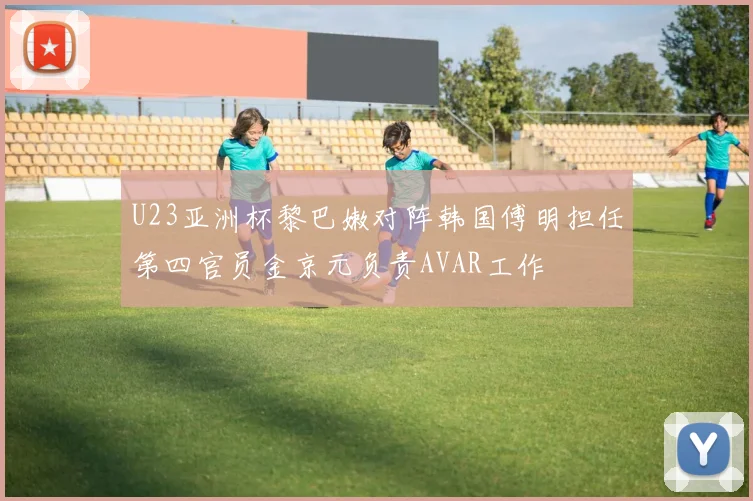 U23亚洲杯黎巴嫩对阵韩国傅明担任第四官员金京元负责AVAR工作