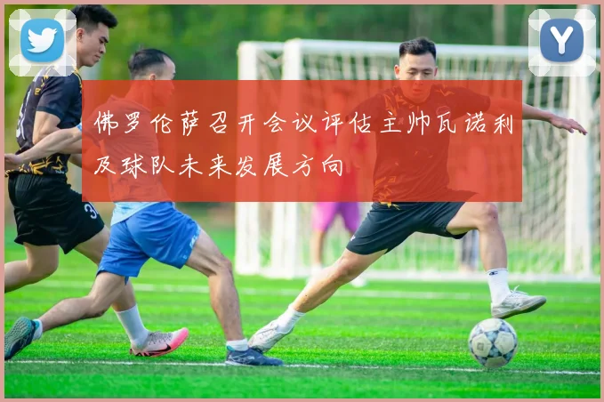 佛罗伦萨召开会议评估主帅瓦诺利及球队未来发展方向