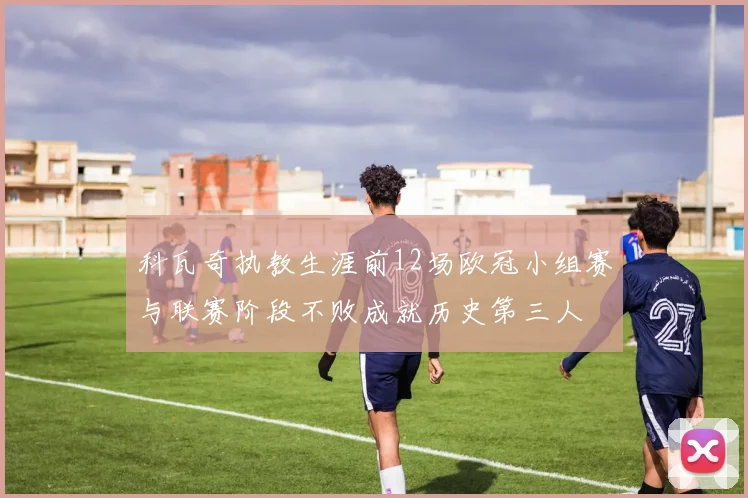 科瓦奇执教生涯前12场欧冠小组赛与联赛阶段不败成就历史第三人