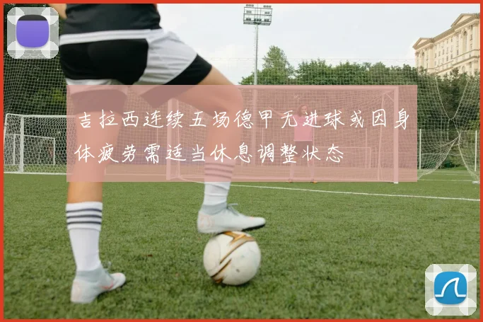 吉拉西连续五场德甲无进球或因身体疲劳需适当休息调整状态