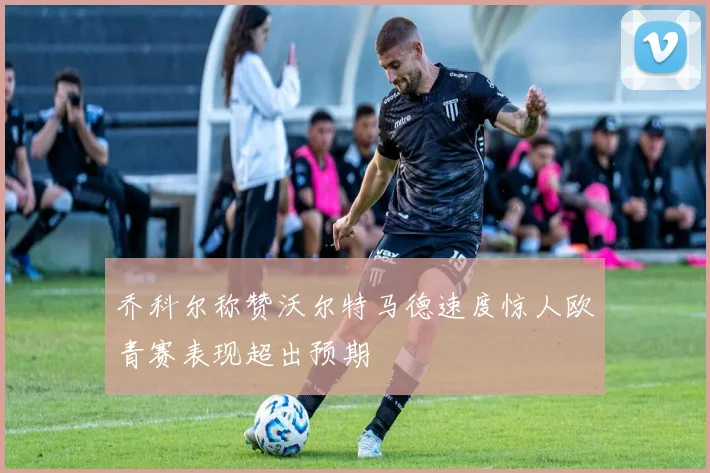 乔科尔称赞沃尔特马德速度惊人欧青赛表现超出预期