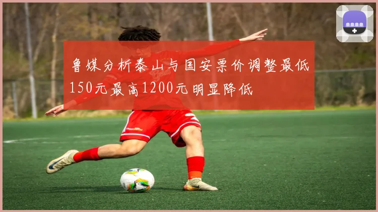 鲁媒分析泰山与国安票价调整最低150元最高1200元明显降低