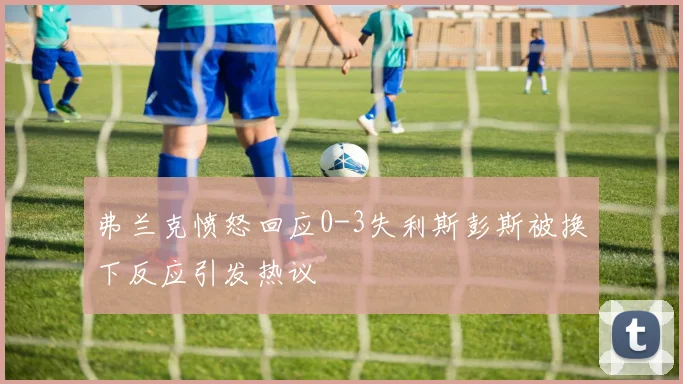 弗兰克愤怒回应0-3失利斯彭斯被换下反应引发热议