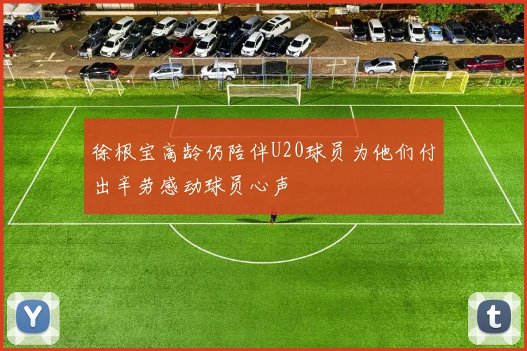 徐根宝高龄仍陪伴U20球员为他们付出辛劳感动球员心声