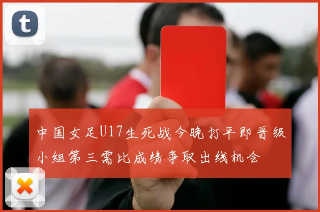 中国女足U17生死战今晚打平即晋级小组第三需比成绩争取出线机会