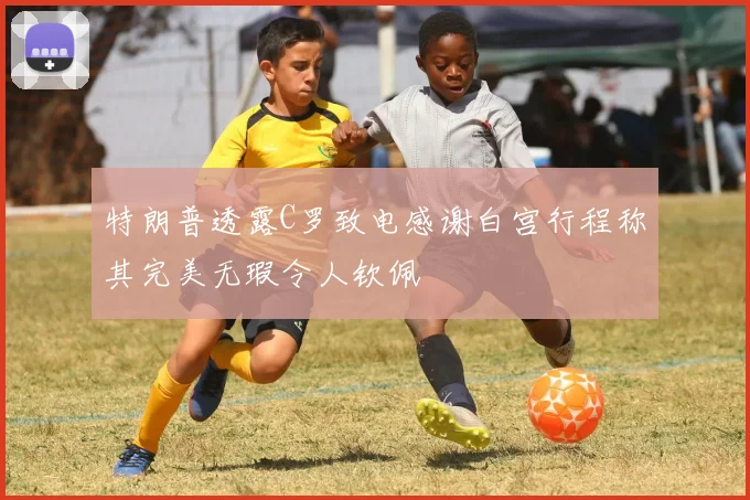 特朗普透露C罗致电感谢白宫行程称其完美无瑕令人钦佩