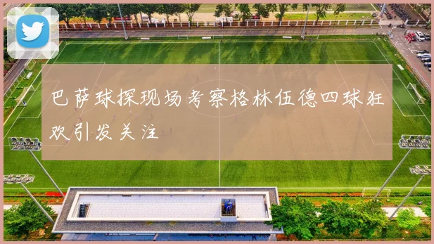 巴萨球探现场考察格林伍德四球狂欢引发关注