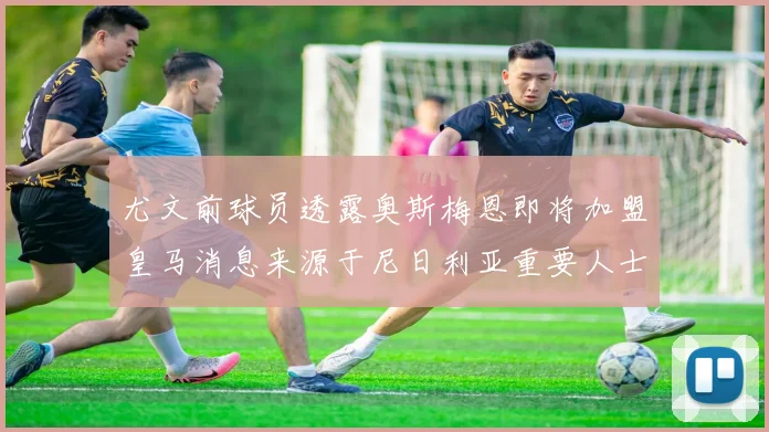 尤文前球员透露奥斯梅恩即将加盟皇马消息来源于尼日利亚重要人士