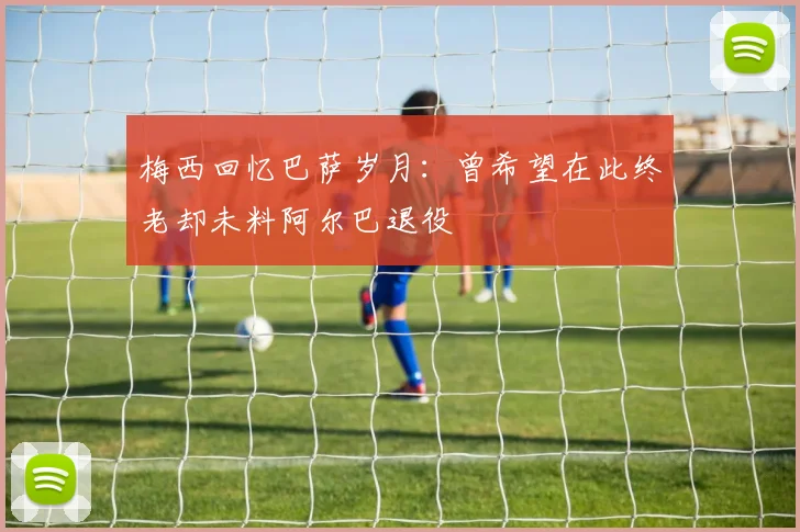 梅西回忆巴萨岁月：曾希望在此终老却未料阿尔巴退役