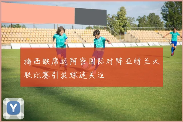 梅西缺席迈阿密国际对阵亚特兰大联比赛引发球迷关注