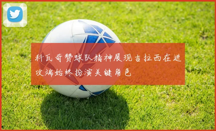 科瓦奇赞球队精神展现吉拉西在进攻端始终扮演关键角色