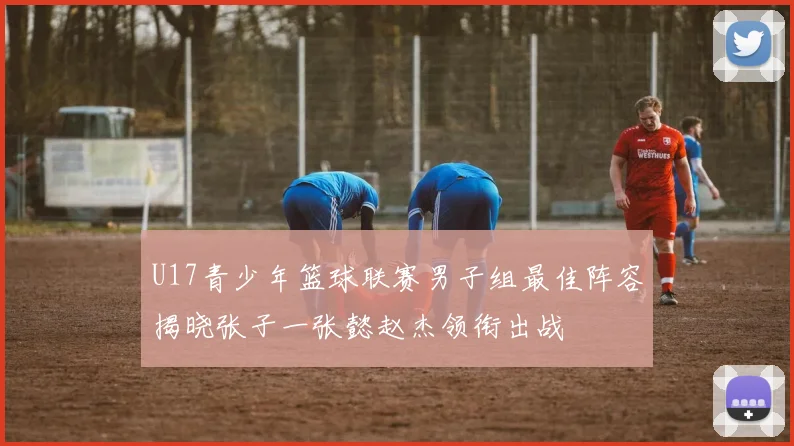 U17青少年篮球联赛男子组最佳阵容揭晓张子一张懿赵杰领衔出战