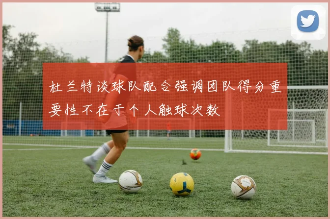 杜兰特谈球队配合强调团队得分重要性不在于个人触球次数